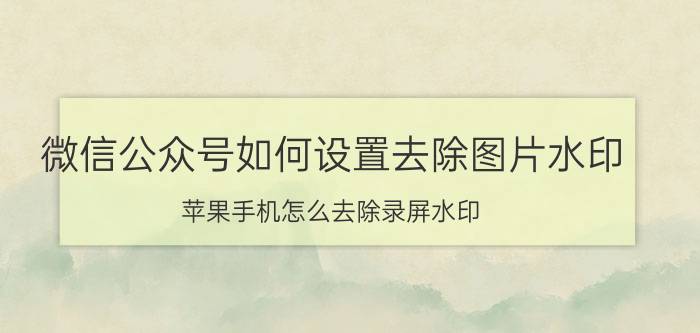 微信公众号如何设置去除图片水印 苹果手机怎么去除录屏水印？